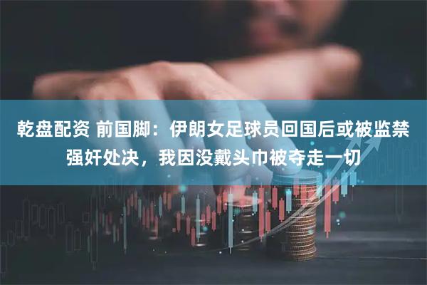 乾盘配资 前国脚：伊朗女足球员回国后或被监禁强奸处决，我因没戴头巾被夺走一切