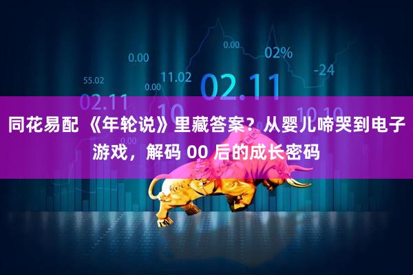 同花易配 《年轮说》里藏答案？从婴儿啼哭到电子游戏，解码 00 后的成长密码