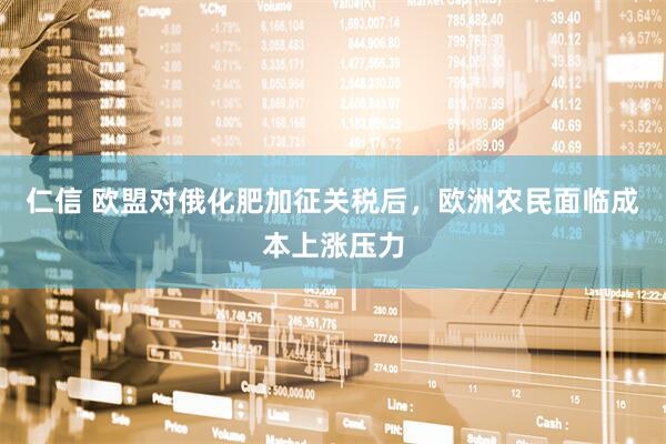 仁信 欧盟对俄化肥加征关税后，欧洲农民面临成本上涨压力