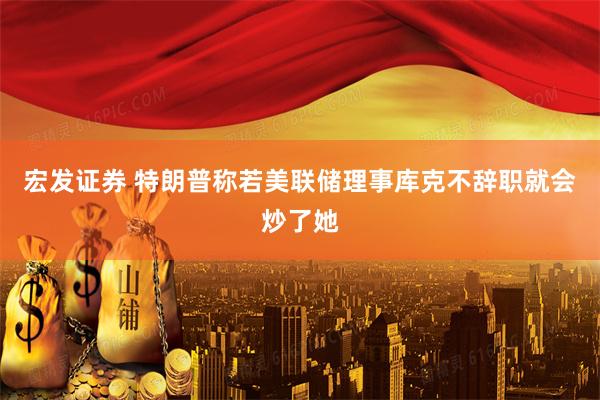 宏发证券 特朗普称若美联储理事库克不辞职就会炒了她