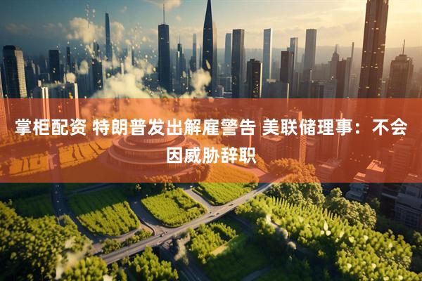 掌柜配资 特朗普发出解雇警告 美联储理事：不会因威胁辞职