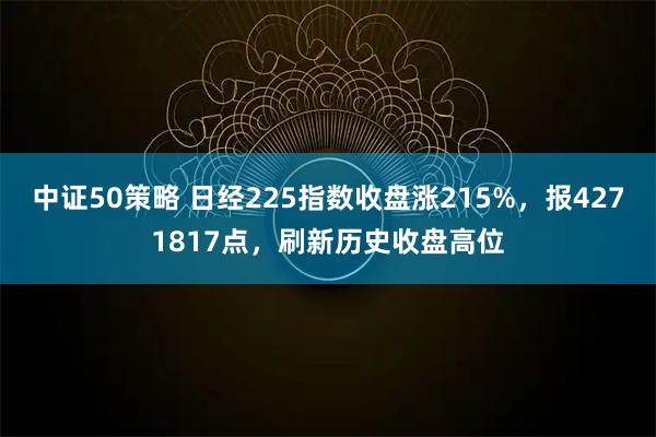 中证50策略 日经225指数收盘涨215%，报4271817点，刷新历史收盘高位