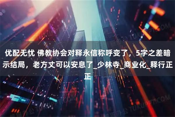 优配无忧 佛教协会对释永信称呼变了，5字之差暗示结局，老方丈可以安息了_少林寺_商业化_释行正