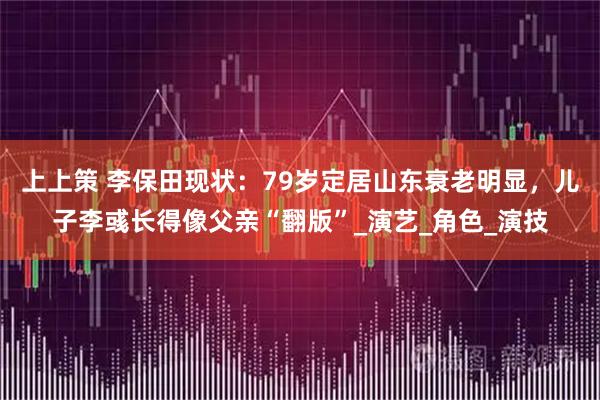 上上策 李保田现状：79岁定居山东衰老明显，儿子李彧长得像父亲“翻版”_演艺_角色_演技