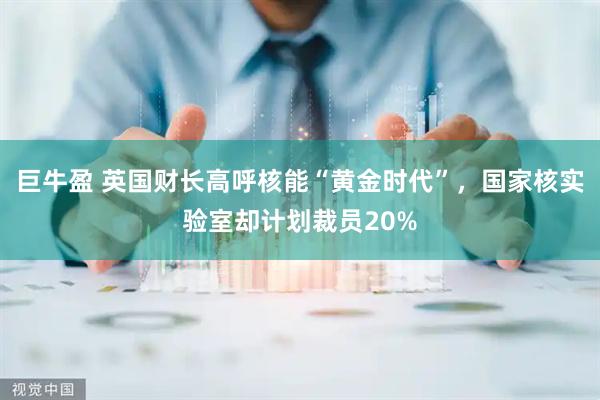 巨牛盈 英国财长高呼核能“黄金时代”，国家核实验室却计划裁员20%