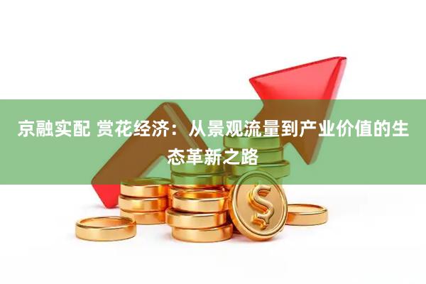 京融实配 赏花经济：从景观流量到产业价值的生态革新之路