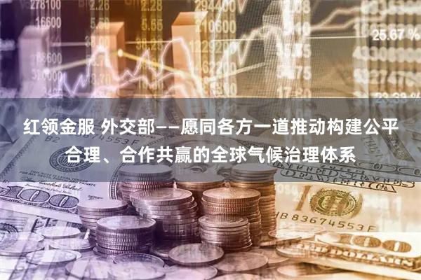 红领金服 外交部——愿同各方一道推动构建公平合理、合作共赢的全球气候治理体系