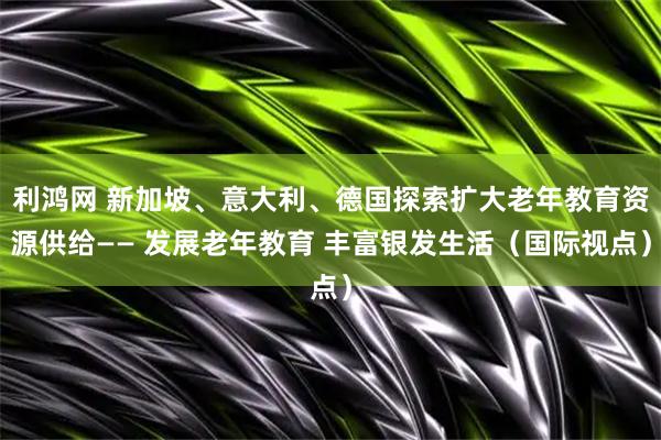 利鸿网 新加坡、意大利、德国探索扩大老年教育资源供给—— 发展老年教育 丰富银发生活（国际视点）