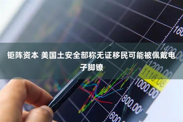 钜阵资本 美国土安全部称无证移民可能被佩戴电子脚镣