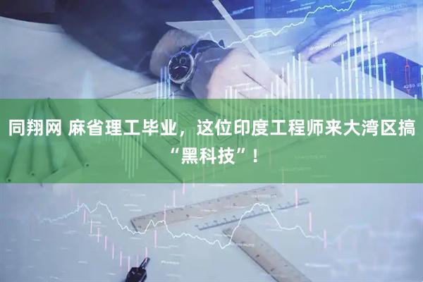 同翔网 麻省理工毕业，这位印度工程师来大湾区搞“黑科技”！