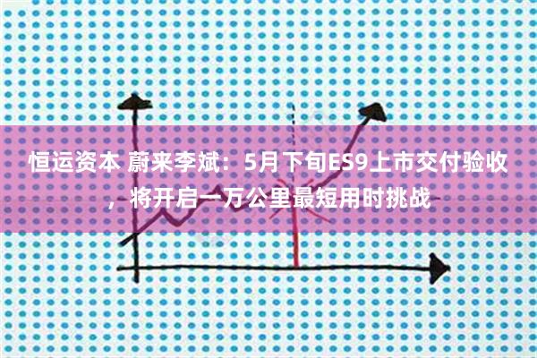 恒运资本 蔚来李斌：5月下旬ES9上市交付验收，将开启一万公里最短用时挑战