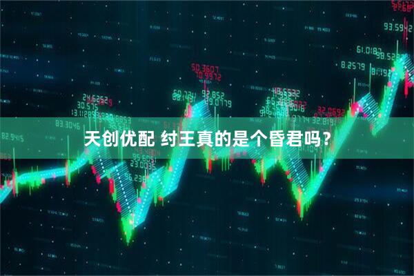 天创优配 纣王真的是个昏君吗？
