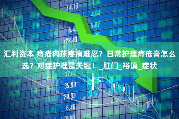 汇利资本 痔疮肉球疼痛难忍？日常护理痔疮膏怎么选？对症护理是关键！_肛门_裕滇_症状