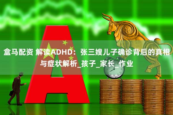 盒马配资 解读ADHD：张三嫂儿子确诊背后的真相与症状解析_孩子_家长_作业