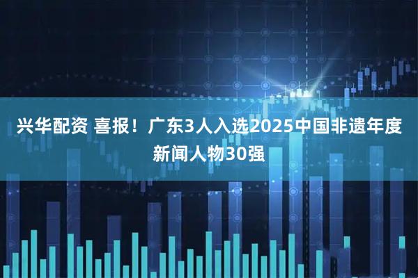 兴华配资 喜报！广东3人入选2025中国非遗年度新闻人物30强
