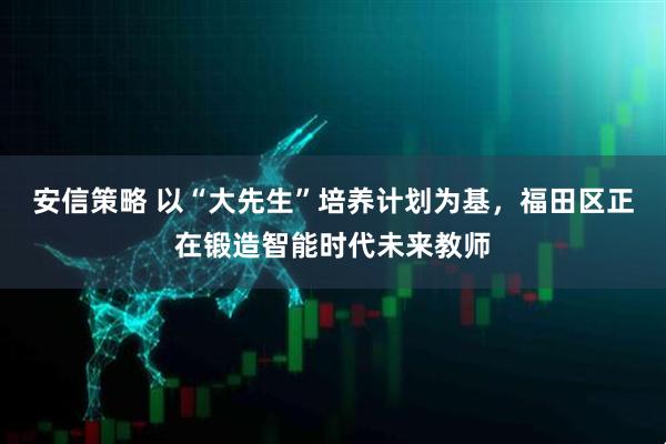 安信策略 以“大先生”培养计划为基，福田区正在锻造智能时代未来教师