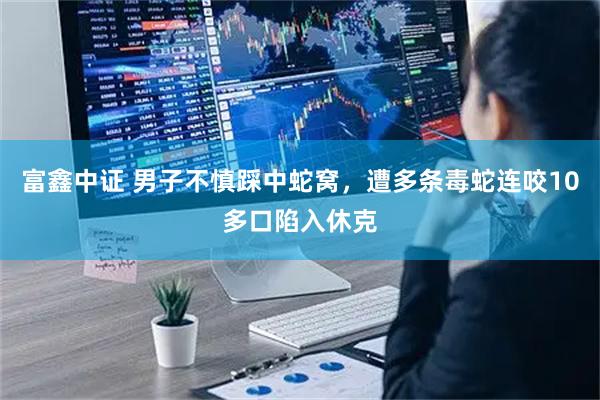 富鑫中证 男子不慎踩中蛇窝，遭多条毒蛇连咬10多口陷入休克