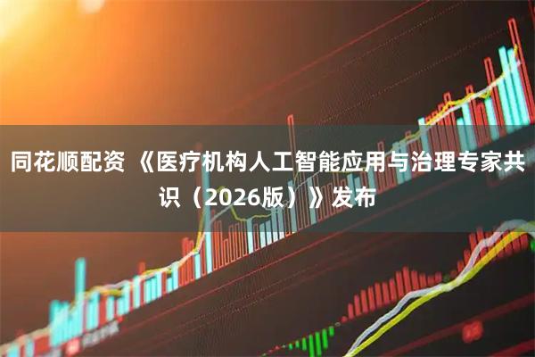同花顺配资 《医疗机构人工智能应用与治理专家共识（2026版）》发布