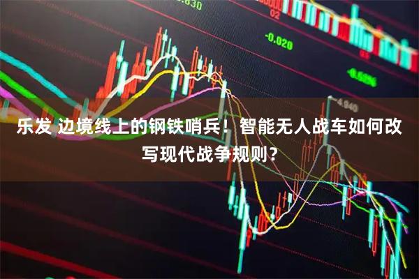 乐发 边境线上的钢铁哨兵！智能无人战车如何改写现代战争规则？