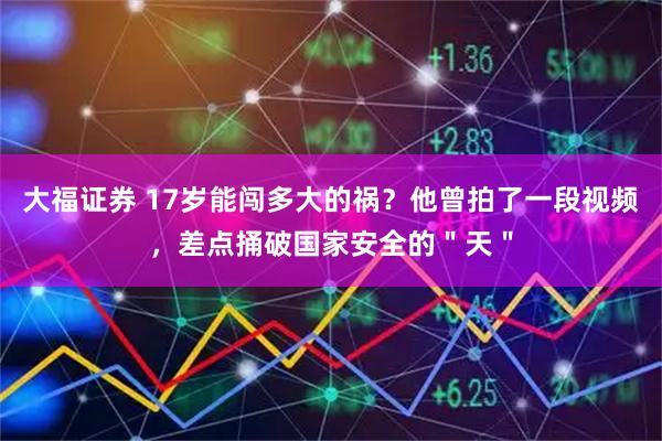 大福证券 17岁能闯多大的祸？他曾拍了一段视频，差点捅破国家安全的＂天＂