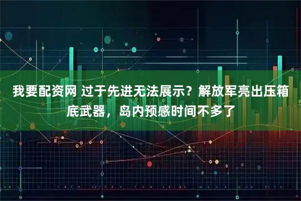 我要配资网 过于先进无法展示？解放军亮出压箱底武器，岛内预感时间不多了