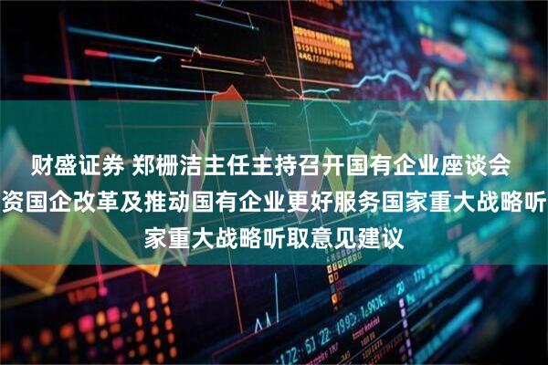 财盛证券 郑栅洁主任主持召开国有企业座谈会 围绕深化国资国企改革及推动国有企业更好服务国家重大战略听取意见建议