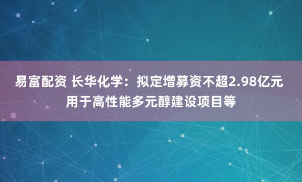 易富配资 长华化学：拟定增募资不超2.98亿元 用于高性能多元醇建设项目等