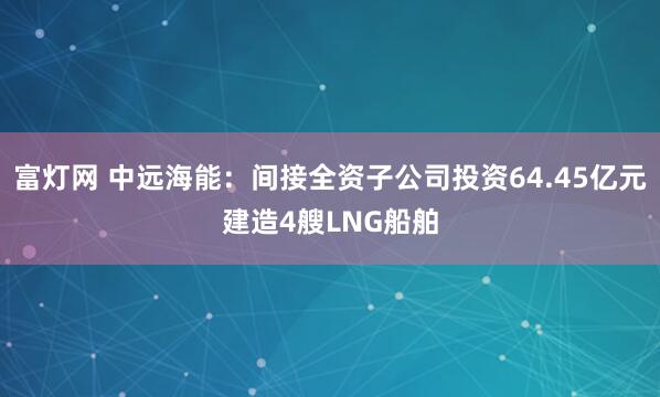 富灯网 中远海能：间接全资子公司投资64.45亿元建造4艘LNG船舶