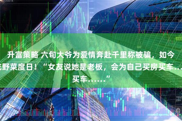 升富策略 六旬大爷为爱情奔赴千里称被骗，如今靠吃野菜度日！“女友说她是老板，会为自己买房买车……”