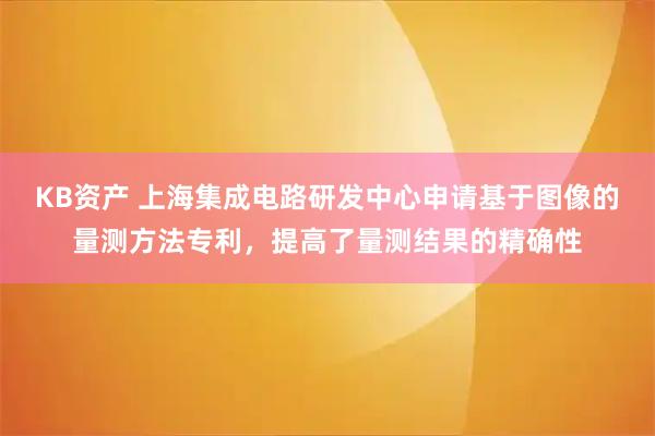 KB资产 上海集成电路研发中心申请基于图像的量测方法专利，提高了量测结果的精确性