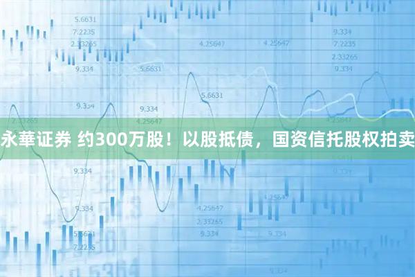 永華证券 约300万股！以股抵债，国资信托股权拍卖