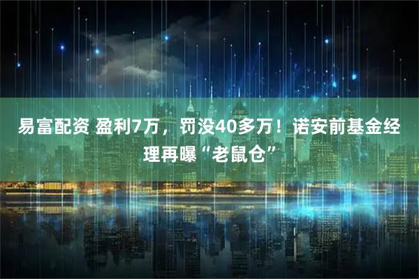 易富配资 盈利7万，罚没40多万！诺安前基金经理再曝“老鼠仓”